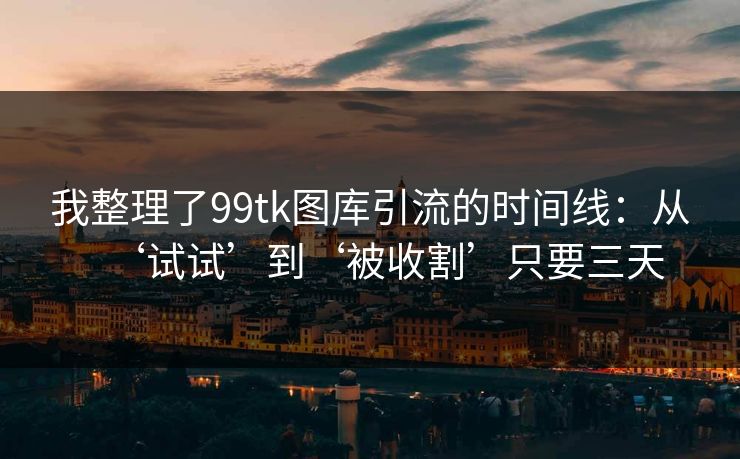 我整理了99tk图库引流的时间线：从‘试试’到‘被收割’只要三天