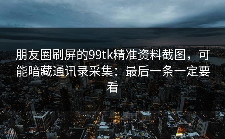朋友圈刷屏的99tk精准资料截图，可能暗藏通讯录采集：最后一条一定要看