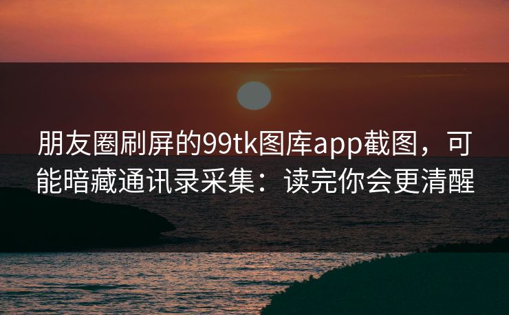 朋友圈刷屏的99tk图库app截图，可能暗藏通讯录采集：读完你会更清醒