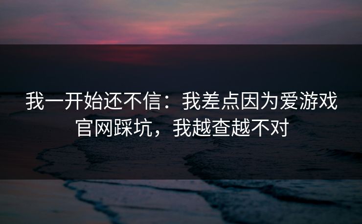 我一开始还不信：我差点因为爱游戏官网踩坑，我越查越不对