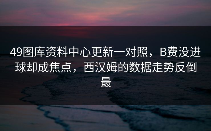 49图库资料中心更新一对照，B费没进球却成焦点，西汉姆的数据走势反倒最