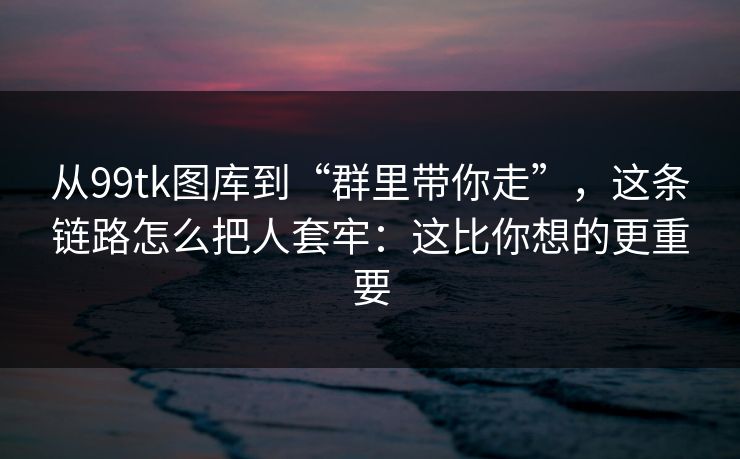 从99tk图库到“群里带你走”，这条链路怎么把人套牢：这比你想的更重要