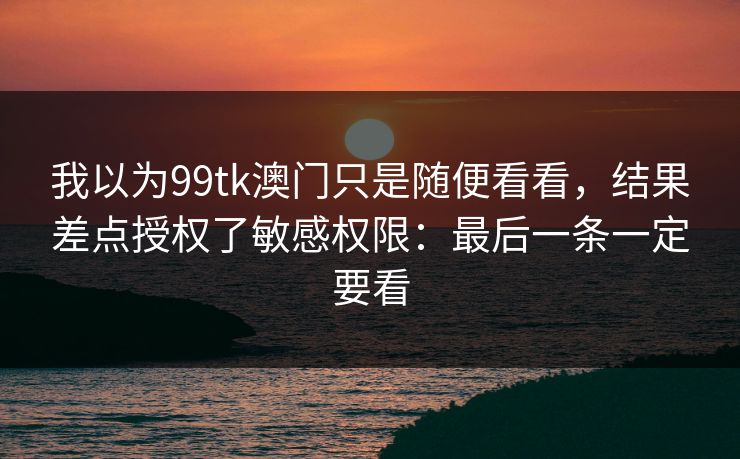 我以为99tk澳门只是随便看看，结果差点授权了敏感权限：最后一条一定要看