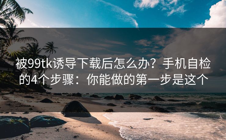 被99tk诱导下载后怎么办？手机自检的4个步骤：你能做的第一步是这个
