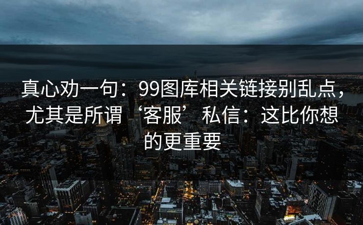 真心劝一句：99图库相关链接别乱点，尤其是所谓‘客服’私信：这比你想的更重要