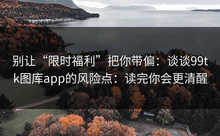 别让“限时福利”把你带偏：谈谈99tk图库app的风险点：读完你会更清醒