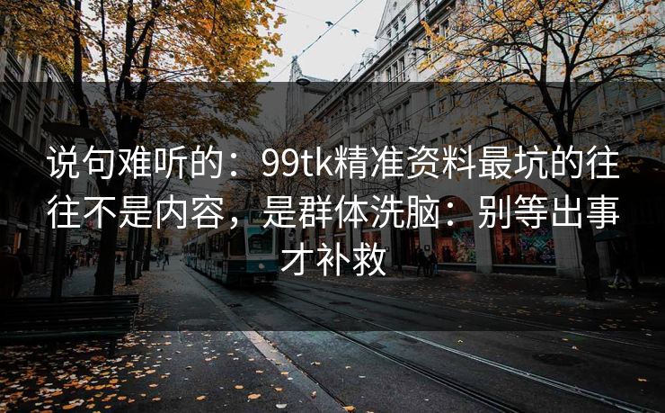 说句难听的:99tk精准资料最坑的往往不是内容,是群体洗脑:别等出事才补救 说句难听的:99tk精准资料最坑的往往不是内容,是群体洗脑:别等出事才补救